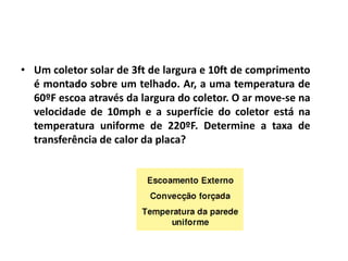 • Um coletor solar de 3ft de largura e 10ft de comprimento
  é montado sobre um telhado. Ar, a uma temperatura de
  60ºF escoa através da largura do coletor. O ar move-se na
  velocidade de 10mph e a superfície do coletor está na
  temperatura uniforme de 220ºF. Determine a taxa de
  transferência de calor da placa?
 
