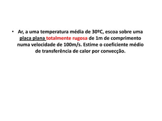 • Ar, a uma temperatura média de 30ºC, escoa sobre uma
   placa plana totalmente rugosa de 1m de comprimento
  numa velocidade de 100m/s. Estime o coeficiente médio
          de transferência de calor por convecção.
 