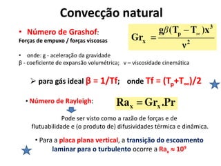 Convecção natural
• Número de Grashof:
Forças de empuxo / forças viscosas

• onde: g - aceleração da gravidade
β - coeficiente de expansão volumétrica; v – viscosidade cinemática


     para gás ideal β = 1/Tf; onde Tf = (Tp+T∞)/2

  • Número de Rayleigh:

                 Pode ser visto como a razão de forças e de
     flutuabilidade e (o produto de) difusividades térmica e dinâmica.

      • Para a placa plana vertical, a transição do escoamento
            laminar para o turbulento ocorre a Rax  109
 