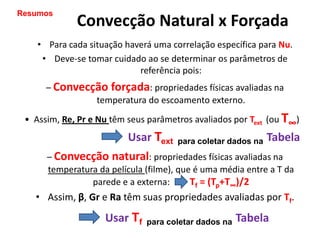 Resumos
             Convecção Natural x Forçada
    • Para cada situação haverá uma correlação específica para Nu.
     • Deve-se tomar cuidado ao se determinar os parâmetros de
                            referência pois:
      – Convecção forçada: propriedades físicas avaliadas na
               temperatura do escoamento externo.
 • Assim, Re, Pr e Nu têm seus parâmetros avaliados por Text (ou T∞)
                          Usar Text   para coletar dados na   Tabela
      – Convecção natural: propriedades físicas avaliadas na
      temperatura da película (filme), que é uma média entre a T da
                parede e a externa:       Tf = (Tp+T∞)/2
   • Assim, β, Gr e Ra têm suas propriedades avaliadas por Tf.
                    Usar Tf   para coletar dados na   Tabela
 