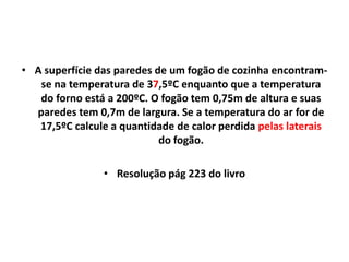 • A superfície das paredes de um fogão de cozinha encontram-
   se na temperatura de 37,5ºC enquanto que a temperatura
   do forno está a 200ºC. O fogão tem 0,75m de altura e suas
  paredes tem 0,7m de largura. Se a temperatura do ar for de
   17,5ºC calcule a quantidade de calor perdida pelas laterais
                            do fogão.

                • Resolução pág 223 do livro
 