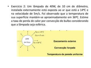 • Exercício 2: Um lâmpada de 40W, de 10 cm de diâmetro,
  instalada externamente está exposta ao ar que está a 14oC e
  na velocidade de 5m/s. Foi observado que a temperatura de
  sua superfície mantém-se aproximadamente em 36oC. Estime
  a taxa de perda de calor por convecção do bulbo considerando
  que a lâmpada seja esférica.
 