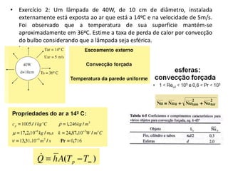 • Exercício 2: Um lâmpada de 40W, de 10 cm de diâmetro, instalada
  externamente está exposta ao ar que está a 14oC e na velocidade de 5m/s.
  Foi observado que a temperatura de sua superfície mantém-se
  aproximadamente em 36oC. Estime a taxa de perda de calor por convecção
  do bulbo considerando que a lâmpada seja esférica.
 