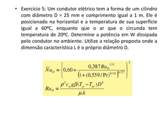 • Exercício 5: Um condutor elétrico tem a forma de um cilindro
  com diâmetro D = 25 mm e comprimento igual a 1 m. Ele é
  posicionado na horizontal e a temperatura de sua superfície
  igual a 60oC, enquanto que o ar que o circunda tem
  temperatura de 20oC. Determine a potência em W dissipada
  pelo condutor no ambiente. Utilize a relação proposta onde a
  dimensão característica L é o próprio diâmetro D.
 