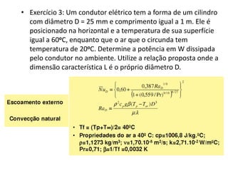 • Exercício 3: Um condutor elétrico tem a forma de um cilindro
  com diâmetro D = 25 mm e comprimento igual a 1 m. Ele é
  posicionado na horizontal e a temperatura de sua superfície
  igual a 60oC, enquanto que o ar que o circunda tem
  temperatura de 20oC. Determine a potência em W dissipada
  pelo condutor no ambiente. Utilize a relação proposta onde a
  dimensão característica L é o próprio diâmetro D.
 