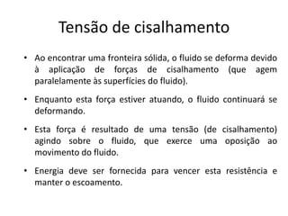 Tensão de cisalhamento
• Ao encontrar uma fronteira sólida, o fluido se deforma devido
  à aplicação de forças de cisalhamento (que agem
  paralelamente às superfícies do fluido).
• Enquanto esta força estiver atuando, o fluido continuará se
  deformando.
• Esta força é resultado de uma tensão (de cisalhamento)
  agindo sobre o fluido, que exerce uma oposição ao
  movimento do fluido.
• Energia deve ser fornecida para vencer esta resistência e
  manter o escoamento.
 