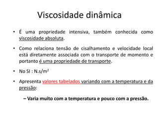Viscosidade dinâmica
• É uma propriedade intensiva, também conhecida como
  viscosidade absoluta.
• Como relaciona tensão de cisalhamento e velocidade local
  está diretamente associada com o transporte de momento e
  portanto é uma propriedade de transporte.
• No SI : N.s/m2
• Apresenta valores tabelados variando com a temperatura e da
  pressão:

    – Varia muito com a temperatura e pouco com a pressão.
 