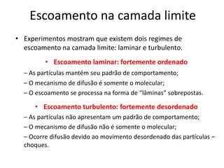 Escoamento na camada limite
• Experimentos mostram que existem dois regimes de
  escoamento na camada limite: laminar e turbulento.
         • Escoamento laminar: fortemente ordenado
  – As partículas mantém seu padrão de comportamento;
  – O mecanismo de difusão é somente o molecular;
  – O escoamento se processa na forma de “lâminas” sobrepostas.

      • Escoamento turbulento: fortemente desordenado
  – As partículas não apresentam um padrão de comportamento;
  – O mecanismo de difusão não é somente o molecular;
  – Ocorre difusão devido ao movimento desordenado das partículas –
  choques.
 