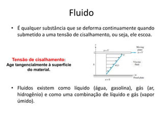 Fluido
  • É qualquer substância que se deforma continuamente quando
    submetido a uma tensão de cisalhamento, ou seja, ele escoa.



  Tensão de cisalhamento:
Age tangencialmente à superfície
          do material.



  • Fluidos existem como líquido (água, gasolina), gás (ar,
    hidrogênio) e como uma combinação de líquido e gás (vapor
    úmido).
 