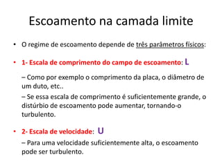 Escoamento na camada limite
• O regime de escoamento depende de três parâmetros físicos:

• 1- Escala de comprimento do campo de escoamento: L

  – Como por exemplo o comprimento da placa, o diâmetro de
  um duto, etc..
  – Se essa escala de comprimento é suficientemente grande, o
  distúrbio de escoamento pode aumentar, tornando-o
  turbulento.

• 2- Escala de velocidade:   U
  – Para uma velocidade suficientemente alta, o escoamento
  pode ser turbulento.
 
