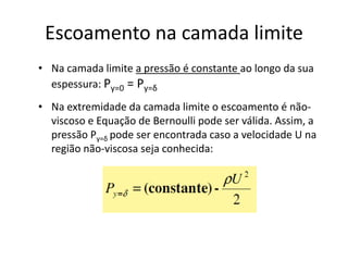 Escoamento na camada limite
• Na camada limite a pressão é constante ao longo da sua
  espessura: Py=0 = Py=δ
• Na extremidade da camada limite o escoamento é não-
  viscoso e Equação de Bernoulli pode ser válida. Assim, a
  pressão Py=δ pode ser encontrada caso a velocidade U na
  região não-viscosa seja conhecida:
 