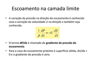 Escoamento na camada limite
• A variação da pressão na direção do escoamento é conhecida
  caso a variação da velocidade U na direção x também seja
  conhecida.




• O termo dP/dx é chamado de gradiente de pressão do
  escoamento.
• Para o caso do escoamento próximo à superfície sólida, dU/dx =
  0 e o gradiente de pressão é zero.
 