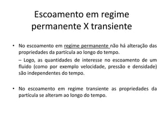 Escoamento em regime
       permanente X transiente
• No escoamento em regime permanente não há alteração das
  propriedades da partícula ao longo do tempo.
  – Logo, as quantidades de interesse no escoamento de um
  fluido (como por exemplo velocidade, pressão e densidade)
  são independentes do tempo.

• No escoamento em regime transiente as propriedades da
  partícula se alteram ao longo do tempo.
 