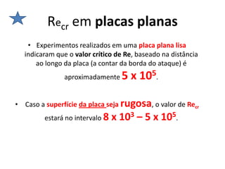 Recr em placas planas
   • Experimentos realizados em uma placa plana lisa
  indicaram que o valor crítico de Re, baseado na distância
      ao longo da placa (a contar da borda do ataque) é
               aproximadamente   5 x 105.

• Caso a superfície da placa seja rugosa, o valor de Recr
        estará no intervalo 8 x 103 – 5 x 105.
 