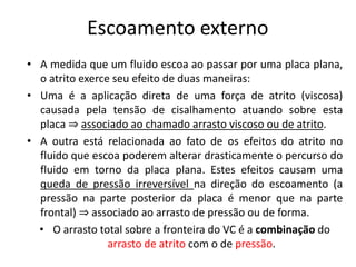 Escoamento externo
• A medida que um fluido escoa ao passar por uma placa plana,
  o atrito exerce seu efeito de duas maneiras:
• Uma é a aplicação direta de uma força de atrito (viscosa)
  causada pela tensão de cisalhamento atuando sobre esta
  placa ⇒ associado ao chamado arrasto viscoso ou de atrito.
• A outra está relacionada ao fato de os efeitos do atrito no
  fluido que escoa poderem alterar drasticamente o percurso do
  fluido em torno da placa plana. Estes efeitos causam uma
  queda de pressão irreversível na direção do escoamento (a
  pressão na parte posterior da placa é menor que na parte
  frontal) ⇒ associado ao arrasto de pressão ou de forma.
  • O arrasto total sobre a fronteira do VC é a combinação do
                 arrasto de atrito com o de pressão.
 