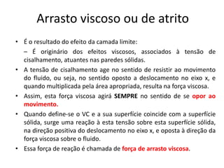 Arrasto viscoso ou de atrito
• É o resultado do efeito da camada limite:
  – É originário dos efeitos viscosos, associados à tensão de
  cisalhamento, atuantes nas paredes sólidas.
• A tensão de cisalhamento age no sentido de resistir ao movimento
  do fluido, ou seja, no sentido oposto a deslocamento no eixo x, e
  quando multiplicada pela área apropriada, resulta na força viscosa.
• Assim, esta força viscosa agirá SEMPRE no sentido de se opor ao
  movimento.
• Quando define-se o VC e a sua superfície coincide com a superfície
  sólida, surge uma reação à esta tensão sobre esta superfície sólida,
  na direção positiva do deslocamento no eixo x, e oposta à direção da
  força viscosa sobre o fluido.
• Essa força de reação é chamada de força de arrasto viscosa.
 