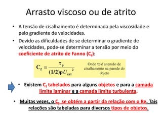 Arrasto viscoso ou de atrito
• A tensão de cisalhamento é determinada pela viscosidade e
  pelo gradiente de velocidades.
• Devido as dificuldades de se determinar o gradiente de
  velocidades, pode-se determinar a tensão por meio do
  coeficiente de atrito de Fanno (Cf):




  • Existem Cf tabelados para alguns objetos e para a camada
          limite laminar e a camada limite turbulenta.
• Muitas vezes, o Cf se obtém a partir da relação com o Re. Tais
     relações são tabeladas para diversos tipos de objetos.
 