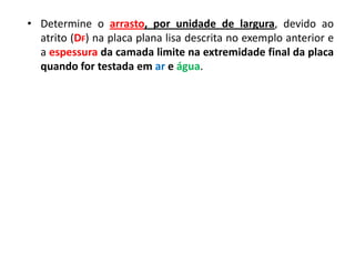 • Determine o arrasto, por unidade de largura, devido ao
  atrito (DF) na placa plana lisa descrita no exemplo anterior e
  a espessura da camada limite na extremidade final da placa
  quando for testada em ar e água.
 