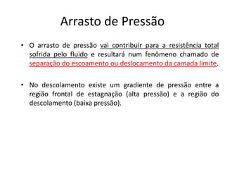 Arrasto de Pressão
• O arrasto de pressão vai contribuir para a resistência total
  sofrida pelo fluido e resultará num fenômeno chamado de
  separação do escoamento ou deslocamento da camada limite.

• No descolamento existe um gradiente de pressão entre a
  região frontal de estagnação (alta pressão) e a região do
  descolamento (baixa pressão).
 