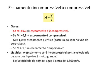 Escoamento incompressível x compressível


• Gases:
  – Se M < 0,3 ⇒ escoamento é incompressível.
  – Se M > 0,3⇒ escoamento é compressível.
  – M = 1,0 ⇒ escoamento é crítico (barreira do som no vôo de
  aeronaves).
  – Se M > 1,0 ⇒ escoamento é supersônico.
• Líquidos: o escoamento será incompressível pois a velocidade
  de som dos líquidos é muito grande:
  – Ex: Velocidade do som na água é cerca de 1.500 m/s.
 