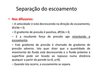 Separação do escoamento
• Nos difusores:
  – A velocidade U está decrescendo na direção do escoamento,
  dU/dx < 0;
  – O gradiente de pressão é positivo, dP/dx > 0;
  – E a resultante força de pressão age retardando o
  escoamento.
  – Este gradiente de pressão é chamado de gradiente de
  pressão adverso. Isto quer dizer que a quantidade de
  movimento do fluido está decrescendo e o fluido próximo à
  superfície pode ser levado ao repouso numa distância
  qualquer a partir da parede (u=0, y>0).
  – Quando isto ocorre, o escoamento se separa.
 