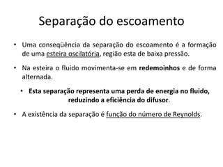 Separação do escoamento
• Uma conseqüência da separação do escoamento é a formação
  de uma esteira oscilatória, região esta de baixa pressão.
• Na esteira o fluido movimenta-se em redemoinhos e de forma
  alternada.
  • Esta separação representa uma perda de energia no fluido,
                reduzindo a eficiência do difusor.
• A existência da separação é função do número de Reynolds.
 