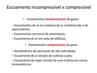 Escoamento incompressível x compressível

          • Escoamentos incompressíveis de gases:
  – Escoamentos de ar em sistemas de ar condicionado e de
  aquecimento;
  – Escoamentos em torno de automóveis;
  – Escoamento de ar em volta de edifícios.
           • Escoamentos compressíveis de gases
  – Aerodinâmica de aeronaves de alta velocidade;
  – Escoamento de ar através de turbinas a jato;
  – Escoamento de vapor através de uma turbina em usinas
  termoelétricas.
 