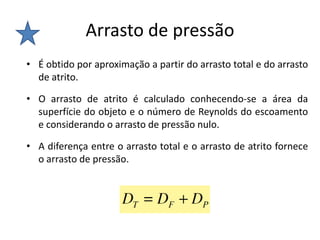 Arrasto de pressão
• É obtido por aproximação a partir do arrasto total e do arrasto
  de atrito.

• O arrasto de atrito é calculado conhecendo-se a área da
  superfície do objeto e o número de Reynolds do escoamento
  e considerando o arrasto de pressão nulo.

• A diferença entre o arrasto total e o arrasto de atrito fornece
  o arrasto de pressão.
 