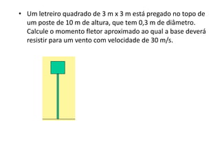 • Um letreiro quadrado de 3 m x 3 m está pregado no topo de
  um poste de 10 m de altura, que tem 0,3 m de diâmetro.
  Calcule o momento fletor aproximado ao qual a base deverá
  resistir para um vento com velocidade de 30 m/s.
 