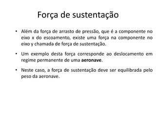Força de sustentação
• Além da força de arrasto de pressão, que é a componente no
  eixo x do escoamento, existe uma força na componente no
  eixo y chamada de força de sustentação.
• Um exemplo desta força corresponde ao deslocamento em
  regime permanente de uma aeronave.
• Neste caso, a força de sustentação deve ser equilibrada pelo
  peso da aeronave.
 