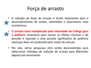 Força de arrasto
• A redução da força de arrasto é muito importante para o
  desenvolvimento de aviões, caminhões e automóveis mais
  econômicos.
• O arrasto total multiplicado pela velocidade de tráfego gera
  a potência necessária para vencer os efeitos viscosos e de
  pressão e equivale a uma parcela significativa da potência
  total que deve ser produzida pelo motor do veículo.
• Por isto, várias pesquisas vêm sendo desenvolvidas para
  determinar métodos de redução de arrasto para diferentes
  objetos em movimento.
 