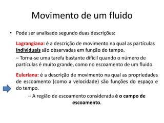 Movimento de um fluido
• Pode ser analisado segundo duas descrições:
  Lagrangiana: é a descrição de movimento na qual as partículas
  individuais são observadas em função do tempo.
  – Torna-se uma tarefa bastante difícil quando o número de
  partículas é muito grande, como no escoamento de um fluido.
  Euleriana: é a descrição de movimento na qual as propriedades
  de escoamento (como a velocidade) são funções do espaço e
  do tempo.
        – A região de escoamento considerada é o campo de
                            escoamento.
 