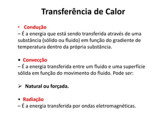 Transferência de Calor
• Condução
– É a energia que está sendo transferida através de uma
substância (sólido ou fluido) em função do gradiente de
temperatura dentro da própria substância.

• Convecção
– É a energia transferida entre um fluido e uma superfície
sólida em função do movimento do fluido. Pode ser:

 Natural ou forçada.

• Radiação
– É a energia transferida por ondas eletromagnéticas.
 