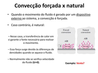 Convecção forçada x natural
• Quando o movimento do fluido é gerado por um dispositivo
  externo ao sistema, a convecção é forçada.

• Caso contrário, é natural:


– Nesse caso, a transferência de calor em
si garante a fonte necessária para realizar
               o movimento.

– Essa força surge devido às diferenças de
 densidades quando se aquece o fluido.

– Normalmente não se verifica velocidade
           do fluido (U=0).                   Exemplo: Vento?
 
