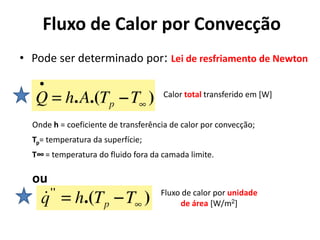Fluxo de Calor por Convecção
• Pode ser determinado por: Lei de resfriamento de Newton

                                     Calor total transferido em [W]


  Onde h = coeficiente de transferência de calor por convecção;
  Tp= temperatura da superfície;
  T∞ = temperatura do fluido fora da camada limite.

  ou
                                     Fluxo de calor por unidade
                                          de área [W/m2]
 