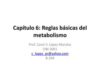 Capítulo 6: Reglas básicas del
        metabolismo
      Prof. Carol V. López Morales
                CIBI 3001
        c_lopez_pr@yahoo.com
                  B-204
 