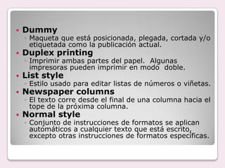    Dummy
    ◦ Maqueta que está posicionada, plegada, cortada y/o
      etiquetada como la publicación actual.
   Duplex printing
    ◦ Imprimir ambas partes del papel. Algunas
      impresoras pueden imprimir en modo doble.
   List style
    ◦ Estilo usado para editar listas de números o viñetas.
   Newspaper columns
    ◦ El texto corre desde el final de una columna hacia el
      tope de la próxima columna.
   Normal style
    ◦ Conjunto de instrucciones de formatos se aplican
      automáticos a cualquier texto que está escrito,
      excepto otras instrucciones de formatos específicas.
 