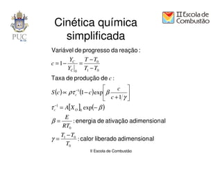 Cinética química
   simplificada
Variável de progresso da reação :
        YC   T − T0
c = 1−     =
       YC 0 T1 − T0
Taxa de produção de c :
                               c 
S (c ) ∝ ρτ (1 − c ) exp  β
           −1
           c                        
                            c +1 γ 
τ c−1 = A[X O ]0 exp(− β )
      E
β=       : energia de ativação adimension al
     RT0
     T1 − T0
γ=           : calor liberado adimension al
       T0
                  II Escola de Combustão
 