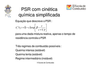PSR com cinética
  química simplificada
Equação que descreve o PSR :
                           c 
τ τ c = (1 − c ) exp  β
 −1
 r c                            
                        c +1 γ 
para uma dada mistura reativa, apenas o tempo de
residência controla o PSR


Três regimes de combustão possíveis :
Queima intensa (estável)
Queima lenta (estável)
Regime intermediá rio (instável)
                  II Escola de Combustão
 