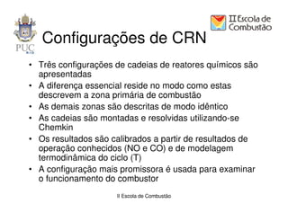Configurações de CRN
• Três configurações de cadeias de reatores químicos são
  apresentadas
• A diferença essencial reside no modo como estas
  descrevem a zona primária de combustão
• As demais zonas são descritas de modo idêntico
• As cadeias são montadas e resolvidas utilizando-se
  Chemkin
• Os resultados são calibrados a partir de resultados de
  operação conhecidos (NO e CO) e de modelagem
  termodinâmica do ciclo (T)
• A configuração mais promissora é usada para examinar
  o funcionamento do combustor
                     II Escola de Combustão
 