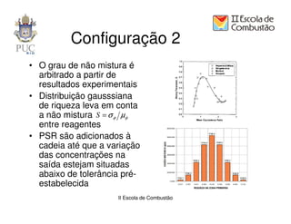 Configuração 2
• O grau de não mistura é
  arbitrado a partir de
  resultados experimentais
• Distribuição gausssiana
  de riqueza leva em conta
  a não mistura S = σ φ µφ
  entre reagentes
• PSR são adicionados à
  cadeia até que a variação
  das concentrações na
  saída estejam situadas
  abaixo de tolerância pré-
  estabelecida
                     II Escola de Combustão
 