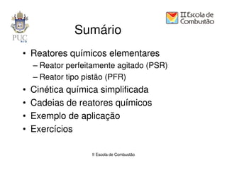Sumário
• Reatores químicos elementares
    – Reator perfeitamente agitado (PSR)
    – Reator tipo pistão (PFR)
•   Cinética química simplificada
•   Cadeias de reatores químicos
•   Exemplo de aplicação
•   Exercícios

                   II Escola de Combustão
 