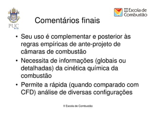 Comentários finais
• Seu uso é complementar e posterior às
  regras empíricas de ante-projeto de
  câmaras de combustão
• Necessita de informações (globais ou
  detalhadas) da cinética química da
  combustão
• Permite a rápida (quando comparado com
  CFD) análise de diversas configurações

               II Escola de Combustão
 
