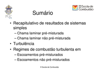Sumário
• Recapitulativo de resultados de sistemas
  simples
  – Chama laminar pré-misturada
  – Chama laminar não pré-misturada
• Turbulência
• Regimes de combustão turbulenta em
  – Escoamentos pré-misturados
  – Escoamentos não pré-misturados
                 II Escola de Combustão
 