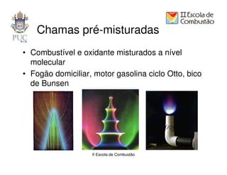 Chamas pré-misturadas
• Combustível e oxidante misturados a nível
  molecular
• Fogão domiciliar, motor gasolina ciclo Otto, bico
  de Bunsen




                   II Escola de Combustão
 