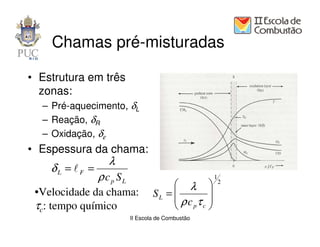 Chamas pré-misturadas

• Estrutura em três
  zonas:
  – Pré-aquecimento, δL                        δL = lF =
                                                              λ
                                                           ρ cP S L
  – Reação, δR
  – Oxidação, δε
• Espessura da chama:
                   λ
      δL = lF =
                ρ cp SL               1
                              λ  2
 •Velocidade da chama: S L =       
                              ρc τ 
 τc: tempo químico            p c
                      II Escola de Combustão
 