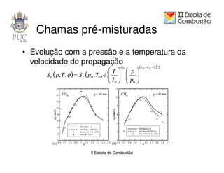 Chamas pré-misturadas
• Evolução com a pressão e a temperatura da
  velocidade de propagação
                                               αT          (ν O +ν C − 2 )   2
                                            T      p
      S L ( p, T , φ ) = S L ( p0 , T0 , φ ) 
                                            T      
                                                    p 
                                             0     0




                               II Escola de Combustão
 