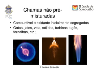 Chamas não pré-
          misturadas
• Combustível e oxidante inicialmente segregados
• Gotas, jatos, vela, sólidos, turbinas a gás,
  fornalhas, etc.;




                  II Escola de Combustão
 