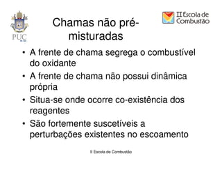Chamas não pré-
         misturadas
• A frente de chama segrega o combustível
  do oxidante
• A frente de chama não possui dinâmica
  própria
• Situa-se onde ocorre co-existência dos
  reagentes
• São fortemente suscetíveis a
  perturbações existentes no escoamento
                II Escola de Combustão
 