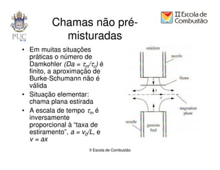 Chamas não pré-
           misturadas
• Em muitas situações
  práticas o número de
  Damkohler (Da = τm/τc) é
  finito, a aproximação de
  Burke-Schumann não é
  válida
• Situação elementar:
  chama plana estirada
• A escala de tempo τm é
  inversamente
  proporcional à “taxa de
  estiramento”, a = v0/L, e
  v = ax
                      II Escola de Combustão
 